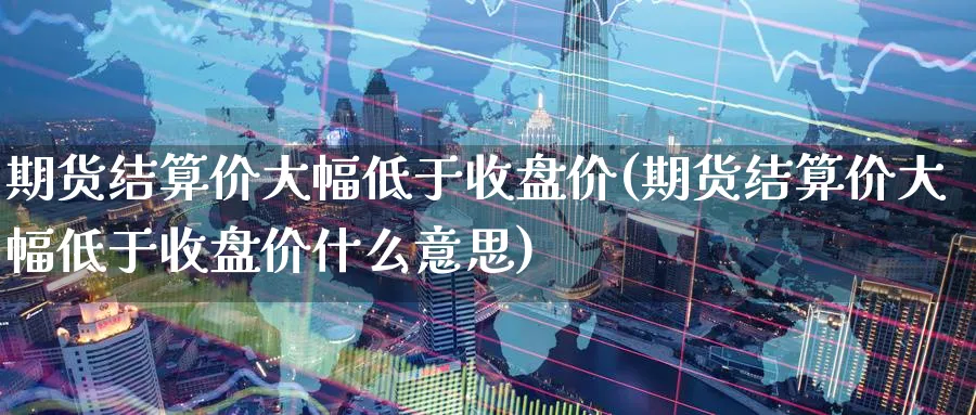 期货结算价大幅低于收盘价(期货结算价大幅低于收盘价什么意思)_https://www.vyews.com_内盘期货_第1张