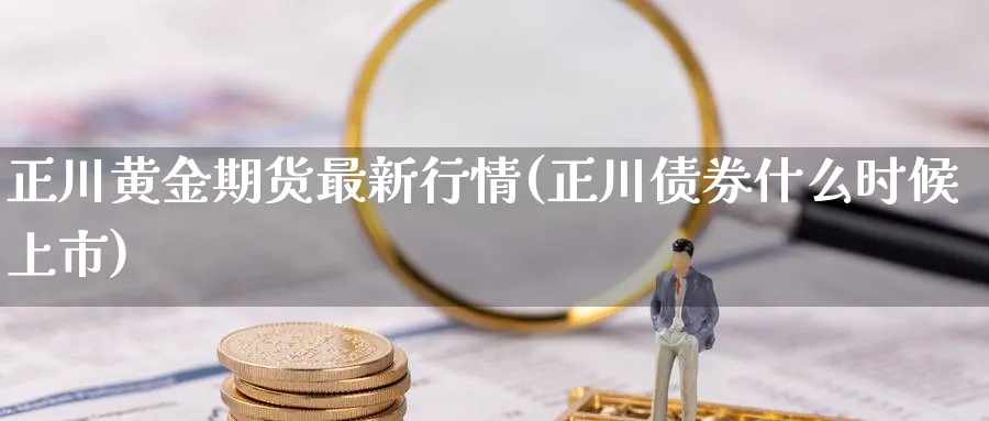 正川黄金期货最新行情(正川债券什么时候上市)_https://www.vyews.com_内盘期货_第1张