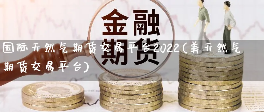 国际天然气期货交易平台2022(美天然气期货交易平台)_https://www.vyews.com_行情分析_第1张