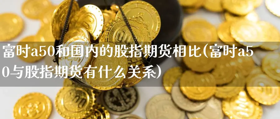 富时a50和国内的股指期货相比(富时a50与股指期货有什么关系)_https://www.vyews.com_期货技术_第1张