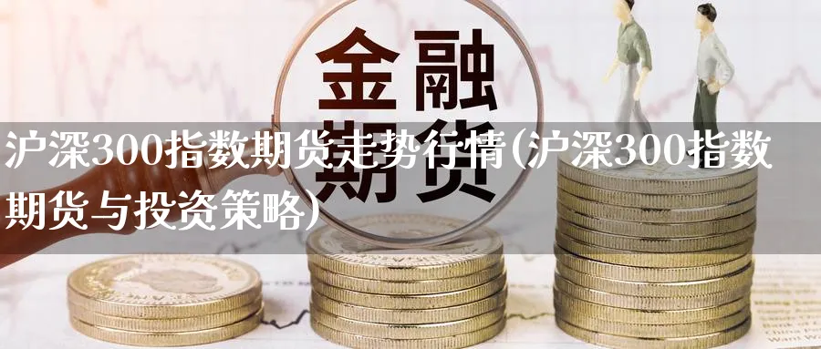 沪深300指数期货走势行情(沪深300指数期货与投资策略)_https://www.vyews.com_行情分析_第1张