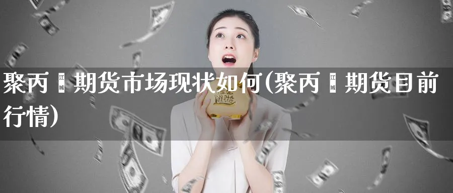 聚丙烯期货市场现状如何(聚丙烯期货目前行情)_https://www.vyews.com_期货直播间_第1张