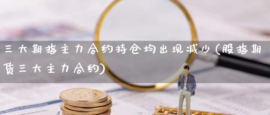 三大期指主力合约持仓均出现减少(股指期货三大主力合约)_https://www.vyews.com_期货行情_第1张