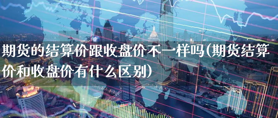 期货的结算价跟收盘价不一样吗(期货结算价和收盘价有什么区别)_https://www.vyews.com_国际期货_第1张