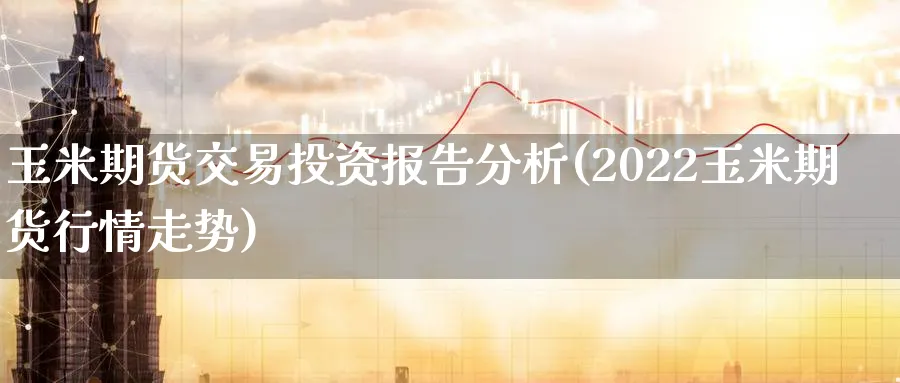 玉米期货交易投资报告分析(2022玉米期货行情走势)_https://www.vyews.com_原油直播间_第1张