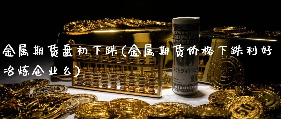 金属期货盘初下跌(金属期货价格下跌利好冶炼企业么)_https://www.vyews.com_技术指标_第1张