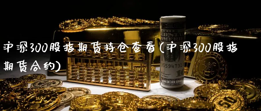 沪深300股指期货持仓查看(沪深300股指期货合约)_https://www.vyews.com_原油直播间_第1张