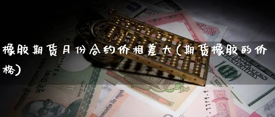 橡胶期货月份合约价相差大(期货橡胶的价格)_https://www.vyews.com_国际期货_第1张