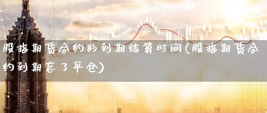 股指期货合约的到期结算时间(股指期货合约到期忘了平仓)_https://www.vyews.com_期货品种_第1张