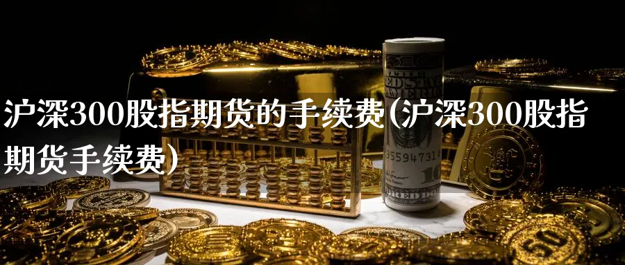 沪深300股指期货的手续费(沪深300股指期货手续费)_https://www.vyews.com_原油期货_第1张